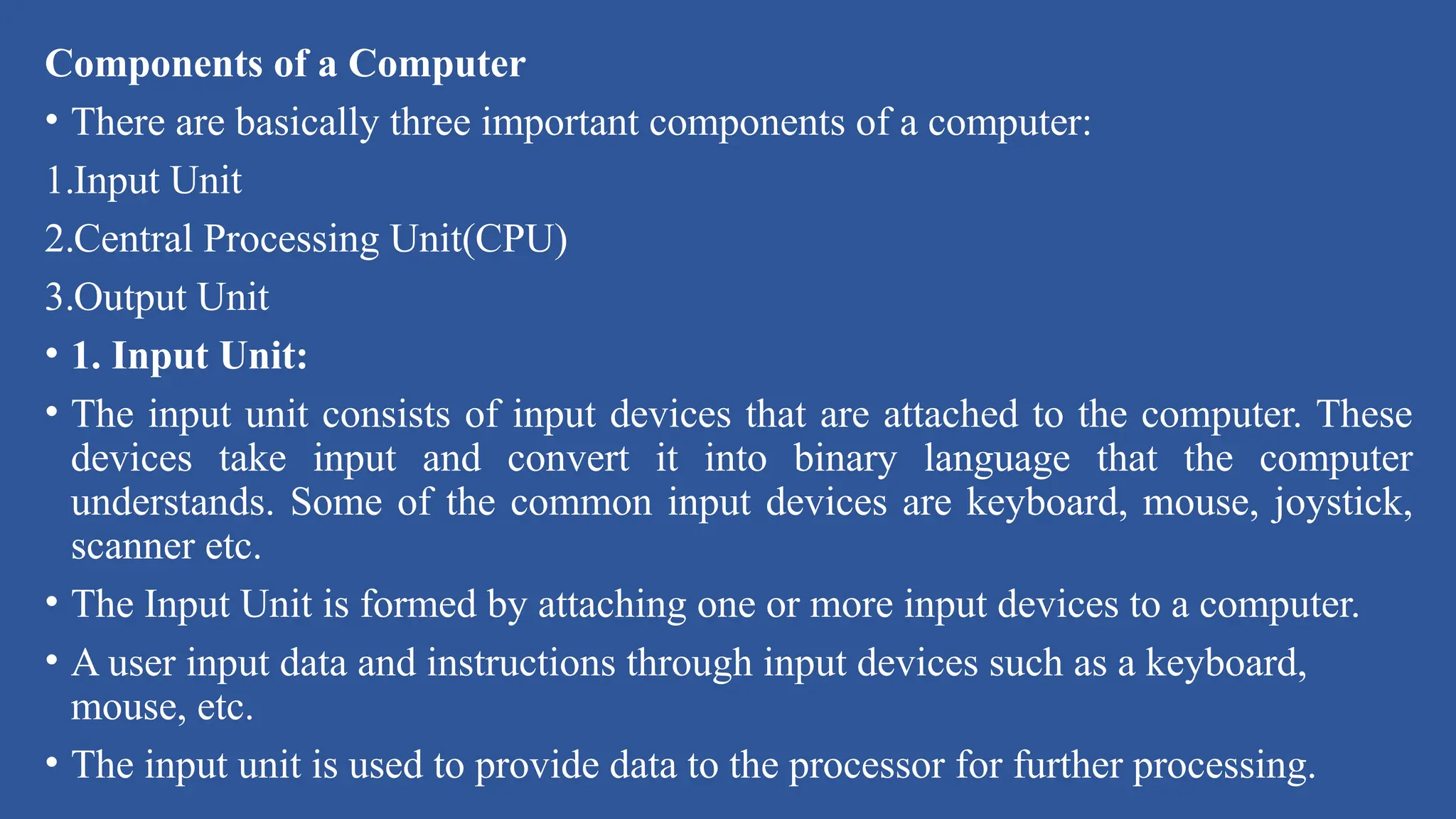 Components of a Computer
• There are basically three important components of a computer:
1.Input Unit
2.Central Processing Unit(CPU)
3.Output Unit
• 1. Input Unit:
• The input unit consists of input devices that are attached to the computer. These
devices take input and convert it into binary language that the computer
understands. Some of the common input devices are keyboard, mouse, joystick,
scanner etc.
• The Input Unit is formed by attaching one or more input devices to a computer.
• A user input data and instructions through input devices such as a keyboard,
mouse, etc.
• The input unit is used to provide data to the processor for further processing.
 