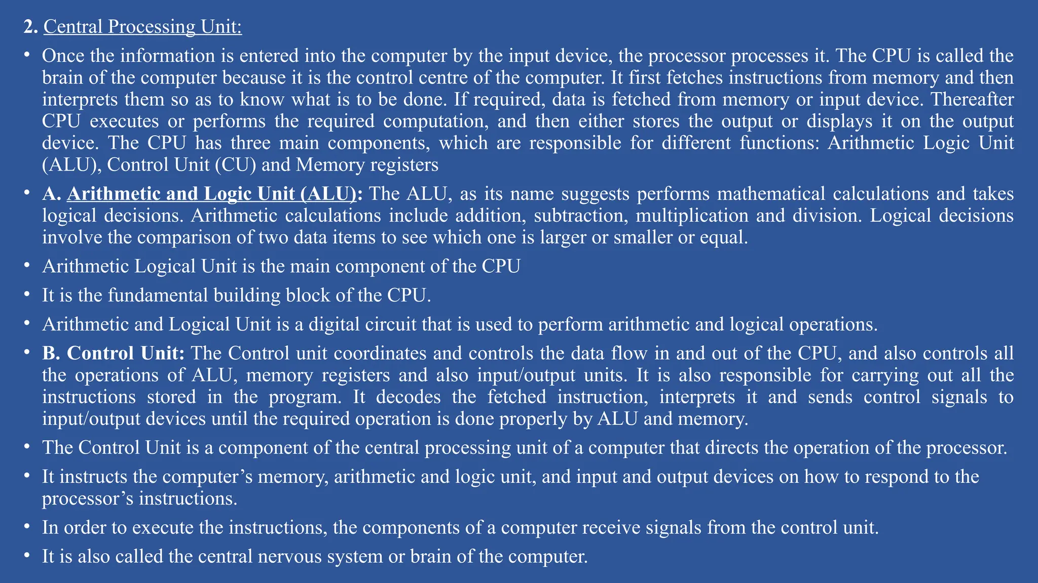 2. Central Processing Unit:
• Once the information is entered into the computer by the input device, the processor processes it. The CPU is called the
brain of the computer because it is the control centre of the computer. It first fetches instructions from memory and then
interprets them so as to know what is to be done. If required, data is fetched from memory or input device. Thereafter
CPU executes or performs the required computation, and then either stores the output or displays it on the output
device. The CPU has three main components, which are responsible for different functions: Arithmetic Logic Unit
(ALU), Control Unit (CU) and Memory registers
• A. Arithmetic and Logic Unit (ALU): The ALU, as its name suggests performs mathematical calculations and takes
logical decisions. Arithmetic calculations include addition, subtraction, multiplication and division. Logical decisions
involve the comparison of two data items to see which one is larger or smaller or equal.
• Arithmetic Logical Unit is the main component of the CPU
• It is the fundamental building block of the CPU.
• Arithmetic and Logical Unit is a digital circuit that is used to perform arithmetic and logical operations.
• B. Control Unit: The Control unit coordinates and controls the data flow in and out of the CPU, and also controls all
the operations of ALU, memory registers and also input/output units. It is also responsible for carrying out all the
instructions stored in the program. It decodes the fetched instruction, interprets it and sends control signals to
input/output devices until the required operation is done properly by ALU and memory.
• The Control Unit is a component of the central processing unit of a computer that directs the operation of the processor.
• It instructs the computer’s memory, arithmetic and logic unit, and input and output devices on how to respond to the
processor’s instructions.
• In order to execute the instructions, the components of a computer receive signals from the control unit.
• It is also called the central nervous system or brain of the computer.
 