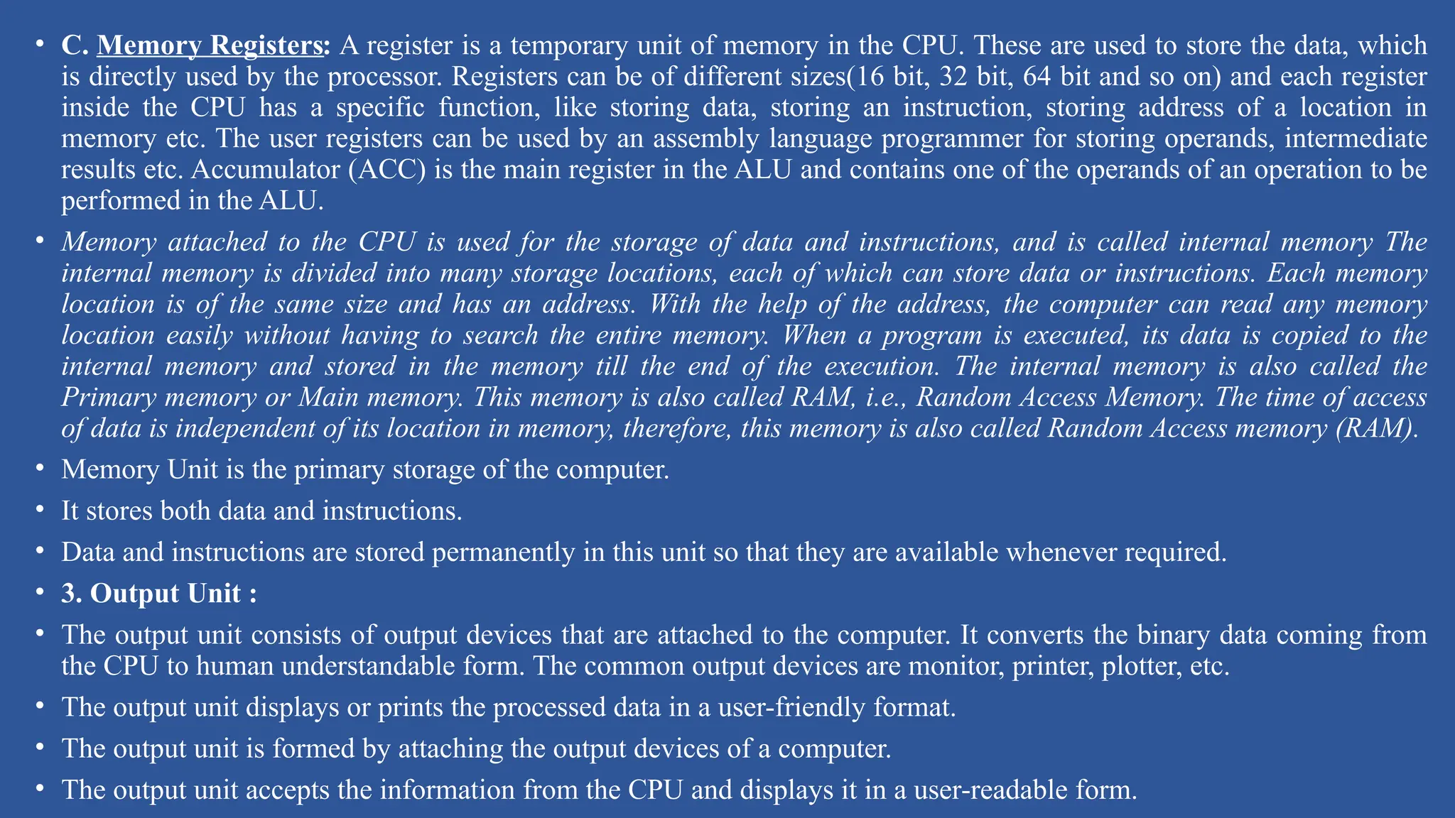 • C. Memory Registers: A register is a temporary unit of memory in the CPU. These are used to store the data, which
is directly used by the processor. Registers can be of different sizes(16 bit, 32 bit, 64 bit and so on) and each register
inside the CPU has a specific function, like storing data, storing an instruction, storing address of a location in
memory etc. The user registers can be used by an assembly language programmer for storing operands, intermediate
results etc. Accumulator (ACC) is the main register in the ALU and contains one of the operands of an operation to be
performed in the ALU.
• Memory attached to the CPU is used for the storage of data and instructions, and is called internal memory The
internal memory is divided into many storage locations, each of which can store data or instructions. Each memory
location is of the same size and has an address. With the help of the address, the computer can read any memory
location easily without having to search the entire memory. When a program is executed, its data is copied to the
internal memory and stored in the memory till the end of the execution. The internal memory is also called the
Primary memory or Main memory. This memory is also called RAM, i.e., Random Access Memory. The time of access
of data is independent of its location in memory, therefore, this memory is also called Random Access memory (RAM).
• Memory Unit is the primary storage of the computer.
• It stores both data and instructions.
• Data and instructions are stored permanently in this unit so that they are available whenever required.
• 3. Output Unit :
• The output unit consists of output devices that are attached to the computer. It converts the binary data coming from
the CPU to human understandable form. The common output devices are monitor, printer, plotter, etc.
• The output unit displays or prints the processed data in a user-friendly format.
• The output unit is formed by attaching the output devices of a computer.
• The output unit accepts the information from the CPU and displays it in a user-readable form.
 
