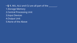 • Q 1. MU, ALU and CU are all part of the ________.
1.Storage Memory
2.Central Processing Unit
3.Input Devices
4.Output Unit
5.None of the Above
 