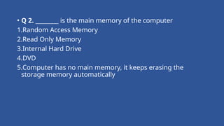 • Q 2. ________ is the main memory of the computer
1.Random Access Memory
2.Read Only Memory
3.Internal Hard Drive
4.DVD
5.Computer has no main memory, it keeps erasing the
storage memory automatically
 