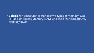 • Solution: A computer comprises two types of memory. One
is Random Access Memory (RAM) and the other is Read Only
Memory (ROM)
 