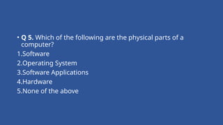 • Q 5. Which of the following are the physical parts of a
computer?
1.Software
2.Operating System
3.Software Applications
4.Hardware
5.None of the above
 