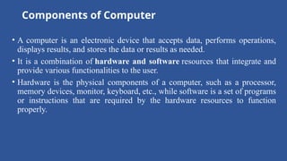 Components of Computer
• A computer is an electronic device that accepts data, performs operations,
displays results, and stores the data or results as needed.
• It is a combination of hardware and software resources that integrate and
provide various functionalities to the user.
• Hardware is the physical components of a computer, such as a processor,
memory devices, monitor, keyboard, etc., while software is a set of programs
or instructions that are required by the hardware resources to function
properly.
 