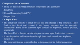 Components of a Computer
• There are basically three important components of a computer:
1.Input Unit
2.Central Processing Unit(CPU)
3.Output Unit
• 1. Input Unit:
• The input unit consists of input devices that are attached to the computer. These
devices take input and convert it into binary language that the computer
understands. Some of the common input devices are keyboard, mouse, joystick,
scanner etc.
• The Input Unit is formed by attaching one or more input devices to a computer.
• A user input data and instructions through input devices such as a keyboard,
mouse, etc.
• The input unit is used to provide data to the processor for further processing.
 