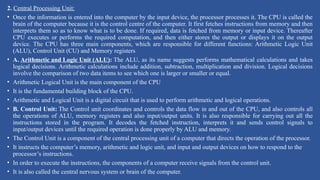 2. Central Processing Unit:
• Once the information is entered into the computer by the input device, the processor processes it. The CPU is called the
brain of the computer because it is the control centre of the computer. It first fetches instructions from memory and then
interprets them so as to know what is to be done. If required, data is fetched from memory or input device. Thereafter
CPU executes or performs the required computation, and then either stores the output or displays it on the output
device. The CPU has three main components, which are responsible for different functions: Arithmetic Logic Unit
(ALU), Control Unit (CU) and Memory registers
• A. Arithmetic and Logic Unit (ALU): The ALU, as its name suggests performs mathematical calculations and takes
logical decisions. Arithmetic calculations include addition, subtraction, multiplication and division. Logical decisions
involve the comparison of two data items to see which one is larger or smaller or equal.
• Arithmetic Logical Unit is the main component of the CPU
• It is the fundamental building block of the CPU.
• Arithmetic and Logical Unit is a digital circuit that is used to perform arithmetic and logical operations.
• B. Control Unit: The Control unit coordinates and controls the data flow in and out of the CPU, and also controls all
the operations of ALU, memory registers and also input/output units. It is also responsible for carrying out all the
instructions stored in the program. It decodes the fetched instruction, interprets it and sends control signals to
input/output devices until the required operation is done properly by ALU and memory.
• The Control Unit is a component of the central processing unit of a computer that directs the operation of the processor.
• It instructs the computer’s memory, arithmetic and logic unit, and input and output devices on how to respond to the
processor’s instructions.
• In order to execute the instructions, the components of a computer receive signals from the control unit.
• It is also called the central nervous system or brain of the computer.
 