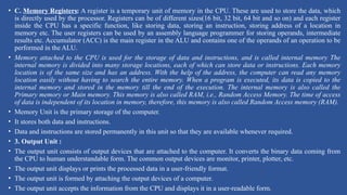 • C. Memory Registers: A register is a temporary unit of memory in the CPU. These are used to store the data, which
is directly used by the processor. Registers can be of different sizes(16 bit, 32 bit, 64 bit and so on) and each register
inside the CPU has a specific function, like storing data, storing an instruction, storing address of a location in
memory etc. The user registers can be used by an assembly language programmer for storing operands, intermediate
results etc. Accumulator (ACC) is the main register in the ALU and contains one of the operands of an operation to be
performed in the ALU.
• Memory attached to the CPU is used for the storage of data and instructions, and is called internal memory The
internal memory is divided into many storage locations, each of which can store data or instructions. Each memory
location is of the same size and has an address. With the help of the address, the computer can read any memory
location easily without having to search the entire memory. When a program is executed, its data is copied to the
internal memory and stored in the memory till the end of the execution. The internal memory is also called the
Primary memory or Main memory. This memory is also called RAM, i.e., Random Access Memory. The time of access
of data is independent of its location in memory, therefore, this memory is also called Random Access memory (RAM).
• Memory Unit is the primary storage of the computer.
• It stores both data and instructions.
• Data and instructions are stored permanently in this unit so that they are available whenever required.
• 3. Output Unit :
• The output unit consists of output devices that are attached to the computer. It converts the binary data coming from
the CPU to human understandable form. The common output devices are monitor, printer, plotter, etc.
• The output unit displays or prints the processed data in a user-friendly format.
• The output unit is formed by attaching the output devices of a computer.
• The output unit accepts the information from the CPU and displays it in a user-readable form.
 