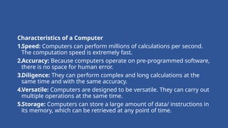 Characteristics of a Computer
1.Speed: Computers can perform millions of calculations per second.
The computation speed is extremely fast.
2.Accuracy: Because computers operate on pre-programmed software,
there is no space for human error.
3.Diligence: They can perform complex and long calculations at the
same time and with the same accuracy.
4.Versatile: Computers are designed to be versatile. They can carry out
multiple operations at the same time.
5.Storage: Computers can store a large amount of data/ instructions in
its memory, which can be retrieved at any point of time.
 