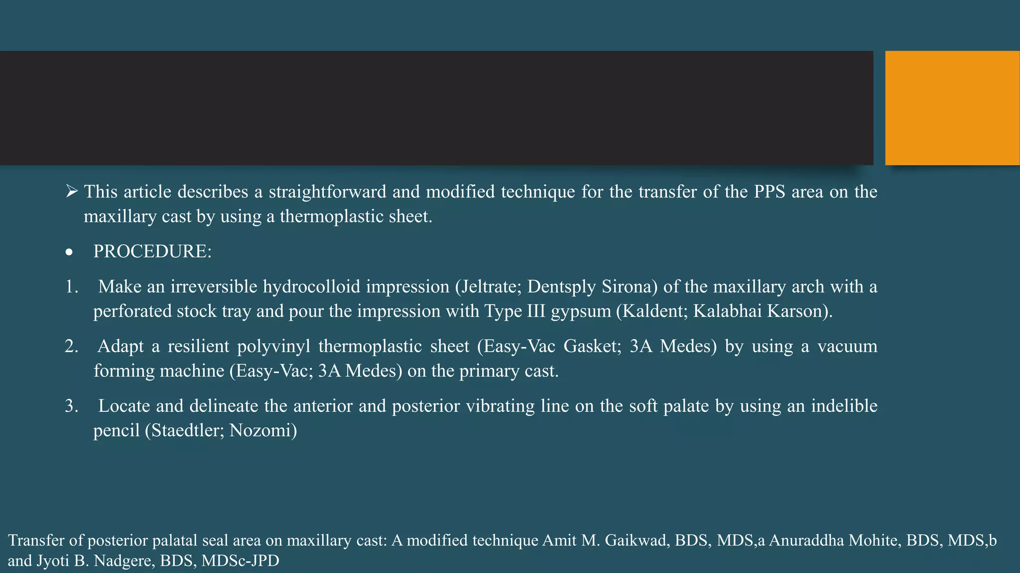  This article describes a straightforward and modified technique for the transfer of the PPS area on the
maxillary cast by using a thermoplastic sheet.
 PROCEDURE:
1. Make an irreversible hydrocolloid impression (Jeltrate; Dentsply Sirona) of the maxillary arch with a
perforated stock tray and pour the impression with Type III gypsum (Kaldent; Kalabhai Karson).
2. Adapt a resilient polyvinyl thermoplastic sheet (Easy-Vac Gasket; 3A Medes) by using a vacuum
forming machine (Easy-Vac; 3A Medes) on the primary cast.
3. Locate and delineate the anterior and posterior vibrating line on the soft palate by using an indelible
pencil (Staedtler; Nozomi)
Transfer of posterior palatal seal area on maxillary cast: A modified technique Amit M. Gaikwad, BDS, MDS,a Anuraddha Mohite, BDS, MDS,b
and Jyoti B. Nadgere, BDS, MDSc-JPD
 