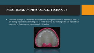 FUNCTIONAL OR PHYSIOLOGIC TECHNIQUE
 Functional technique is a technique in which tissues are displaced within its physiologic limits. A
low melting wax/soft stick modeling wax is border moulded in posterior palatal seal area of final
impression by functional movements made by the patient.
 