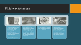 Fluid wax technique
Low melting wax such
as iowa wax (white),
korecta wax no. 4
(orange), H-L
physiologic paste
(yellow–white), adaptol
(green) are used.
After wash impression.
With the help of an
indelible pencil anterior
vibrating line and
posterior vibrating line
are marked in patient’s
mouth. These markings
are transferred to wash
impression.
In the margins of palatal
seal fluid wax is painted
in excess.
Patient’s head is
positioned 30 degree
below Frankfort’s
horizontal plane so that
soft palate is at its
maximum downward
and forward position.
 