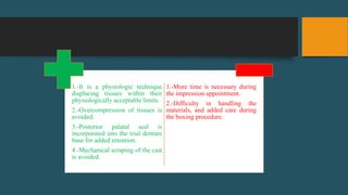 1.-It is a physiologic technique
displacing tissues within their
physiologically acceptable limits.
2.-Overcompression of tissues is
avoided.
3.-Posterior palatal seal is
incorporated into the trial denture
base for added retention.
4.-Mechanical scraping of the cast
is avoided.
1.-More time is necessary during
the impression appointment.
2.-Difficulty in handling the
materials, and added care during
the boxing procedure.
 