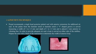 6.POUND’S TECHNIQUE
 Pound recommends a single bead posterior palatal seal with anterior extensions for additional air
seal. In the palate from the hamular notch to hamular notch a ‘V’ shaped groove is carved
measuring a width of 1 to 1.5 mm and depth of 1 to 1.5 mm and is placed 2 mm anterior to
vibrating line. In order to provide adequate air seal a loop is carved on either side of the midline.
Palpate the area with a blunt of the instrument to determine the width of anterior loop.
 