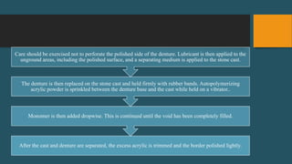 After the cast and denture are separated, the excess acrylic is trimmed and the border polished lightly.
Monomer is then added dropwise. This is continued until the void has been completely filled.
The denture is then replaced on the stone cast and held firmly with rubber bands. Autopolymerizing
acrylic powder is sprinkled between the denture base and the cast while held on a vibrator..
Care should be exercised not to perforate the polished side of the denture. Lubricant is then applied to the
unground areas, including the polished surface, and a separating medium is applied to the stone cast.
 