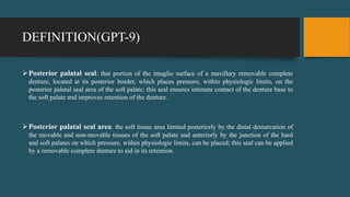 DEFINITION(GPT-9)
Posterior palatal seal: that portion of the intaglio surface of a maxillary removable complete
denture, located at its posterior border, which places pressure, within physiologic limits, on the
posterior palatal seal area of the soft palate; this seal ensures intimate contact of the denture base to
the soft palate and improves retention of the denture.
Posterior palatal seal area: the soft tissue area limited posteriorly by the distal demarcation of
the movable and non-movable tissues of the soft palate and anteriorly by the junction of the hard
and soft palates on which pressure, within physiologic limits, can be placed; this seal can be applied
by a removable complete denture to aid in its retention.
 