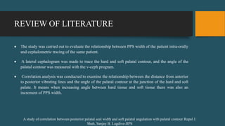 REVIEW OF LITERATURE
 The study was carried out to evaluate the relationship between PPS width of the patient intra-orally
and cephalometric tracing of the same patient.
 A lateral cephalogram was made to trace the hard and soft palatal contour, and the angle of the
palatal contour was measured with the v-ceph program.
 Correlation analysis was conducted to examine the relationship between the distance from anterior
to posterior vibrating lines and the angle of the palatal contour at the junction of the hard and soft
palate. It means when increasing angle between hard tissue and soft tissue there was also an
increment of PPS width.
A study of correlation between posterior palatal seal width and soft palatal angulation with palatal contour Rupal J.
Shah, Sanjay B. Lagdive-JIPS
 