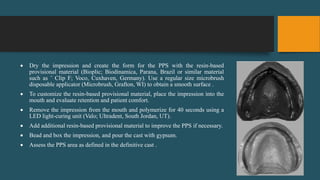  Dry the impression and create the form for the PPS with the resin-based
provisional material (Bioplic; Biodinamica, Parana, Brazil or similar material
such as ˆ Clip F; Voco, Cuxhaven, Germany). Use a regular size microbrush
disposable applicator (Microbrush, Grafton, WI) to obtain a smooth surface .
 To customize the resin-based provisional material, place the impression into the
mouth and evaluate retention and patient comfort.
 Remove the impression from the mouth and polymerize for 40 seconds using a
LED light-curing unit (Valo; Ultradent, South Jordan, UT).
 Add additional resin-based provisional material to improve the PPS if necessary.
 Bead and box the impression, and pour the cast with gypsum.
 Assess the PPS area as defined in the definitive cast .
 