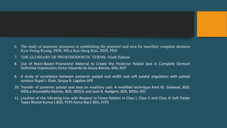 6. The study of anatomic structures in establishing the posterior seal area for maxillary complete dentures
Kyu-Young Kyung, DDS, MS,a Kee-Deog Kim, DDS, PhD
7. THE GLOSSARY OF PROSTHODONTIC TERMS- Ninth Edition
8. Use of Resin-Based Provisional Material to Create the Posterior Palatal Seal in Complete Denture
Definitive Impressions Victor Eduardo de Souza Batista, MSc-ACP
9. A study of correlation between posterior palatal seal width and soft palatal angulation with palatal
contour Rupal J. Shah, Sanjay B. Lagdive-JIPS
10. Transfer of posterior palatal seal area on maxillary cast: A modified technique Amit M. Gaikwad, BDS,
MDS,a Anuraddha Mohite, BDS, MDS,b and Jyoti B. Nadgere, BDS, MDSc-JPD
11. Location of the Vibrating Line with Respect to Fovea Palatini in Class I, Class II and Class III Soft Palate
Types Bharat Kumar1 BDS, FCPS Asma Naz2 BDS, FCPS
 