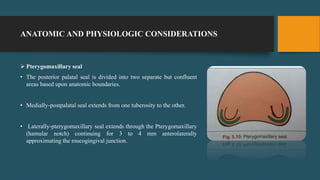 ANATOMIC AND PHYSIOLOGIC CONSIDERATIONS
 Pterygomaxillary seal
• The posterior palatal seal is divided into two separate but confluent
areas based upon anatomic boundaries.
• Medially-postpalatal seal extends from one tuberosity to the other.
• Laterally-pterygomaxillary seal extends through the Pterygomaxillary
(hamular notch) continuing for 3 to 4 mm anterolaterally
approximating the mucogingival junction.
 