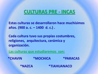 CULTURAS PRE - INCAS
Estas culturas se desarrollaron hace muchísimos
años. (900 a. c. – 1400 d. c.) .
Cada cultura tuvo sus propias costumbres,
religiones, arquitectura, cerámica y
organización.
Las culturas que estudiaremos son:
*CHAVIN *MOCHICA *PARACAS
*NAZCA *TIAHUANACO
 