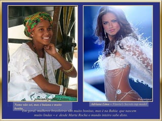 Em geral, mulheres brasileiras são muito bonitas, mas é na Bahia  que nascem  muito lindas  –  e  desde Marta Rocha o mundo inteiro sabe disto. Nome não sei, mas é baiana e muito bonita Adriana Lima  –  Vitoria's Secrets top model 