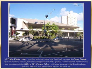 O   Teatro Castro Alves ,  principal teatro da cidade, está localizado na praça do  Campo Grande . Após um incêndio, teve sua primeira reinauguração em 1967, quando se apresentaram para horror de uma sociedade atônita,  Gilberto Gil  e  Caetano Veloso  – iniciando a grande agitação cultural que,  partindo da Bahia, iria revolucionar o Brasil nos anos 70.  