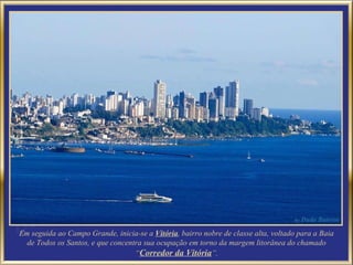 Em seguida ao Campo Grande, inicia-se a  Vitória , bairro nobre de classe alta, voltado para a Baia de Todos os Santos, e que concentra sua ocupação em torno da margem litorânea do chamado “ Corredor da Vitória ”. 