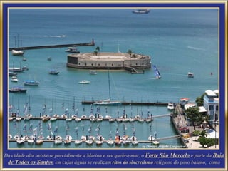 Da cidade alta avista-se parcialmente a Marina e seu quebra-mar, o  Forte São Marcelo   e parte da  Baia de Todos os Santos , em cujas águas se realizam  ritos do sincretismo  religioso do povo baiano,  como 