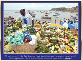 No mês seguinte – dia 2 de fevereiro – outra procissão, que começa por terra e depois adentra pelo mar, com os barcos lotados de devotos e oferendas a  Iemanjá . 