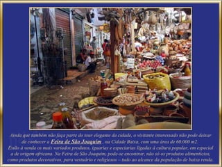 Ainda que também não faça parte do tour elegante da cidade, o visitante interessado não pode deixar de conhecer a  Feira de São Joaquim  , na Cidade Baixa, com uma área de 60.000 m2.  Estão à venda os mais variados produtos, iguarias e especiarias ligadas à cultura popular, em especial a de origem africana. Na Feira de São Joaquim, pode-se encontrar, não só os produtos alimentícios, como produtos decorativos, para vestuário e religiosos – tudo ao alcance da população de baixa renda. 