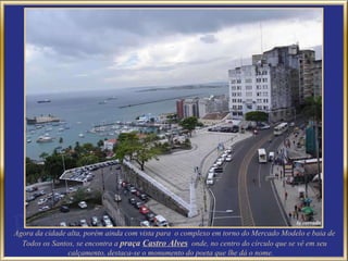 Agora da cidade alta, porém ainda com vista para  o complexo em torno do Mercado Modelo e baia de Todos os Santos, se encontra a  praça  Castro Alves   onde, no centro do círculo que se vê em seu calçamento, destaca-se o monumento do poeta que lhe dá o nome.  