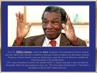 Prof. Dr.  Milton Santos ,  natural da  Bahia , Geógrafo e livre pensador brasileiro, homem amoroso, afável, fino, discreto e combativo, dizia que a maior coragem, nos dias atuais, é pensar.  Professor e Doutor honoris causa em vários países, autor de cerca de 40 livros e membro da Comissão Justiça e Paz de São Paulo. Foi  o único brasileiro a receber um "prêmio Nobel", o Vautrin Lud, que é como um Nobel de Geografia. Outras de suas magistrais obras são: "Por Uma Outra Globalização" e "Território e Sociedade no Século XXI" (editora Record) . 