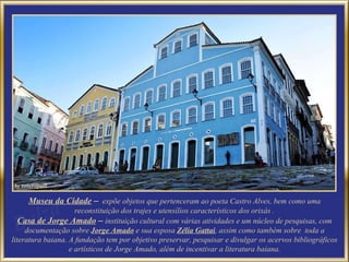 Museu da Cidade   –   expõe objetos que pertenceram ao poeta Castro Alves, bem como uma reconstituição dos trajes e utensílios característicos dos orixás . Casa de Jorge Amado   –  instituição cultural com várias atividades e um núcleo de pesquisas, com documentação sobre  Jorge Amado   e sua esposa  Zélia Gattai , assim como   também sobre  toda a literatura baiana. A fundação tem por objetivo preservar, pesquisar e divulgar os acervos bibliográficos e artísticos de Jorge Amado, além de incentivar a literatura baiana. 