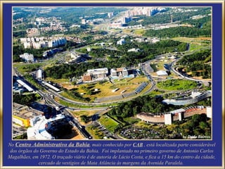 No  Centro Administrativo da Bahia , mais conhecido por  CAB   , está localizada parte considerável dos órgãos do Governo do Estado da Bahia.  Foi implantado no primeiro governo de Antonio Carlos Magalhães, em 1972. O traçado viário é de autoria de Lúcio Costa, e fica a 15 km do centro da cidade, cercado de vestígios de Mata Atlância às margens da Avenida Paralela.  