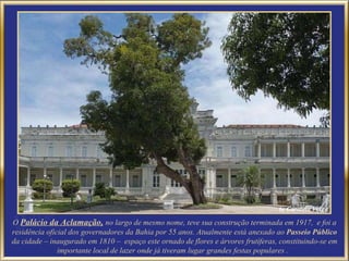 O  Palácio da Aclamação,   no largo de mesmo nome, teve sua construção terminada em 1917,  e foi a residência oficial dos governadores da Bahia por 55 anos. Atualmente está anexado ao  Passeio Público  da cidade – inaugurado em 1810 –  espaço este ornado de flores e árvores frutíferas, constituindo-se em importante local de lazer onde já tiveram lugar grandes festas populares .  