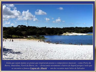 Ainda que sejam muitas as praias que inspiraram poetas e compositores musicais – como Porto da Barra, Amaralina, Farol da Barra, etc. – destacamos novamente o bairro de Itapoã porque é nele que se encontra a famosa  Lagoa do Abaeté   –  um dos recantos mais belos de Salvador. 