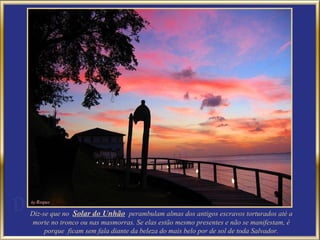Diz-se que no  Solar do Unhão   perambulam almas dos antigos escravos torturados até a morte no tronco ou nas masmorras. Se elas estão mesmo presentes e não se manifestam, é porque  ficam sem fala diante da beleza do mais belo por de sol de toda Salvador. 