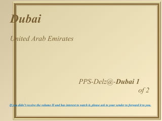 Dubai
United Arab Emirates




                                                       PPS-Delz@-Dubai 1
                                                                        of 2
If you didn’t receive the volume II and has interest to watch it, please ask to your sender to forward it to you.
 