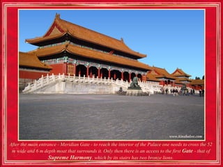 After the main entrance - Meridian Gate - to reach the interior of the Palace one needs to cross the 52
 m wide and 6 m depth moat that surrounds it. Only then there is an access to the first Gate - that of
                   Supreme Harmony, which by its stairs has two bronze lions.
 