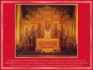 The Ming throne of the Hall of Supreme Harmony is gold painted and is hundreds of years old.
Although it had been the greatest symbol of power in the first half of last century, with the decaying
     turbulence of state affairs, it was abandoned and remained missing for nearly 50 years.
 