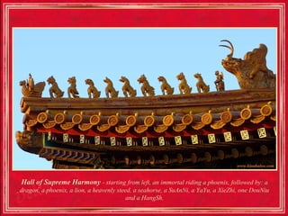 Hall of Supreme Harmony - starting from left, an immortal riding a phoenix, followed by: a
dragon, a phoenix, a lion, a heavenly steed, a seahorse, a SuAnNi, a YaYu, a XieZhi, one DouNiu
                                          and a HangSh.
 