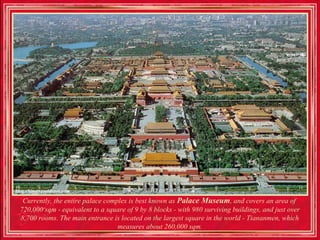 Currently, the entire palace complex is best known as Palace Museum, and covers an area of ​
720,000 sqm - equivalent to a square of 9 by 8 blocks - with 980 surviving buildings, and just over
8,700 rooms. The main entrance is located on the largest square in the world - Tiananmen, which
                                  measures about 260,000 sqm.
 
