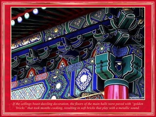 If the ceilings boast dazzling decoration, the floors of the main halls were paved with “golden
   bricks” that took months cooking, resulting in soft bricks that play with a metallic sound.
 
