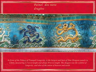 Painel dos nove
                              dragões




In front of the Palace of Tranquil Longevity, is the largest and best of Nine Dragons panels in
  China, measuring 3.5 m in height and about 30 m in length. The dragon was the symbol of
                     longevity, and also of the union of heaven and earth.
 
