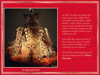 In 1933, by order of Chiang Kai
                    Check, more than 3,000 chests
                    were filled with carefully crafted
                    packets, within which treasures
                    were secretly transported through
                    China to Taiwan, saving from the
                    Japanese invasion Chinese relics
                    5,000 years old.

                    Even after the return of many of
                    these treasures, there are many
                    pieces of the Forbidden City’s
                    collection not yet exposed.

                    This and the following photos are
                    of relics displayed in the Palace
                    Museum.



An Imperial Crown
 