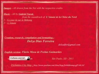 Images - All drawn from the Net with the respective credits

Music - All by Gabriel Yared,
                    from the soundtrack of L’Amant de la Chine du Nord
1 - Ce jour-là sur le Mekong
2 – L’Amant




Creation, research, compilation and formatting :
                        Delza Dias Ferreira
                                                          delzadfer@gmail.com


English version: Flavio Musa de Freitas Guimarães

   www.culturesandart.com                          São Paulo, XII - 2011

       Forbidden City Map : http://www.peacham.com/china/large/forbiddenmap.gif?169,167
 