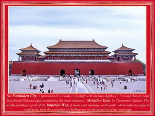 The Forbidden City is surrounded by a wall 7.9 m high with average depth of 7.5 m and that at south,
has five drilled passages constituting the main entrance - Meridian Gate, by Tiananmen Square. The
middle opening is part of the Imperial Way, a stone path running north-south, which only the emperor
             could pass, with the exception of the Empress on the occasion of her marriage.
 