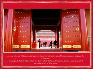Anyone who dared to cross the gates without permission was subject to summary and painful
                                           execution.
 It was part of the tradition that the doors of all halls and imperial garden were decorated
                                  with nine rows of nine nails.
 