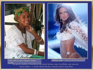 Nome não sei, mas é baiana e muito                Adriana Lima – Vitoria's Secrets top model
bonita
     Em geral, mulheres brasileiras são muito bonitas, mas é na Bahia que nascem
            muito lindas – e desde Marta Rocha o mundo inteiro sabe disto.
 