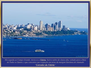 Em seguida ao Campo Grande, inicia-se a Vitória, bairro nobre de classe alta, voltado para a Baia
  de Todos os Santos, e que concentra sua ocupação em torno da margem litorânea do chamado
                                   “Corredor da Vitória”.
 